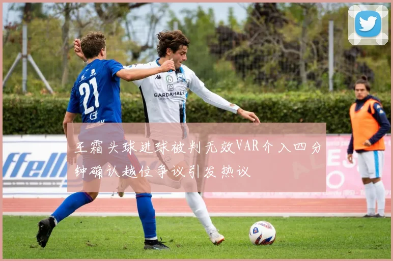 王霜头球进球被判无效VAR介入四分钟确认越位争议引发热议