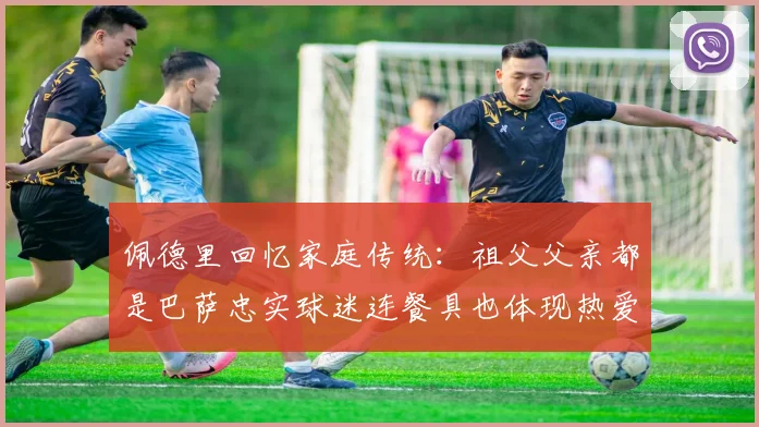 佩德里回忆家庭传统：祖父父亲都是巴萨忠实球迷连餐具也体现热爱