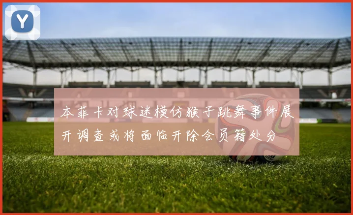 本菲卡对球迷模仿猴子跳舞事件展开调查或将面临开除会员籍处分
