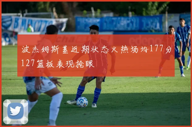 波杰姆斯基近期状态火热场均177分127篮板表现抢眼