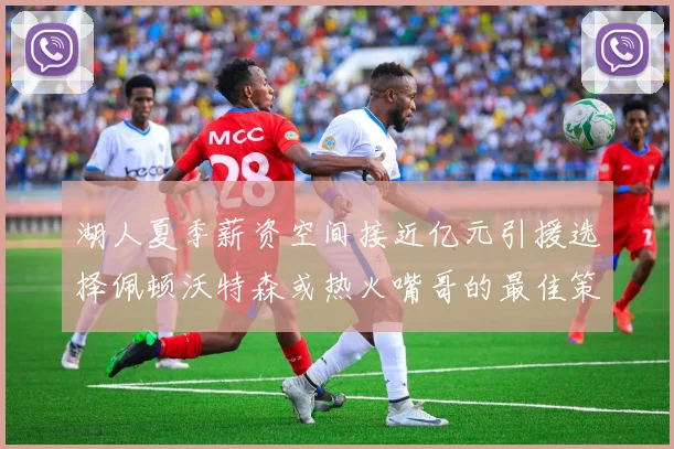 湖人夏季薪资空间接近亿元引援选择佩顿沃特森或热火嘴哥的最佳策略