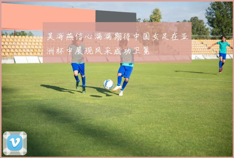 吴海燕信心满满期待中国女足在亚洲杯中展现风采成功卫冕