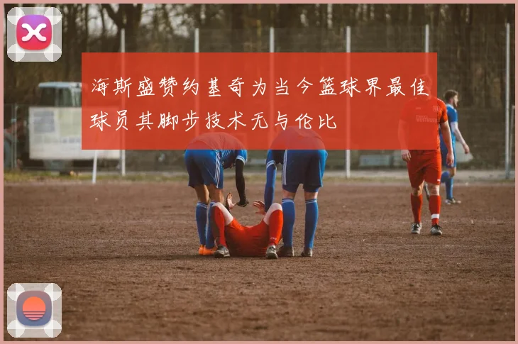 海斯盛赞约基奇为当今篮球界最佳球员其脚步技术无与伦比