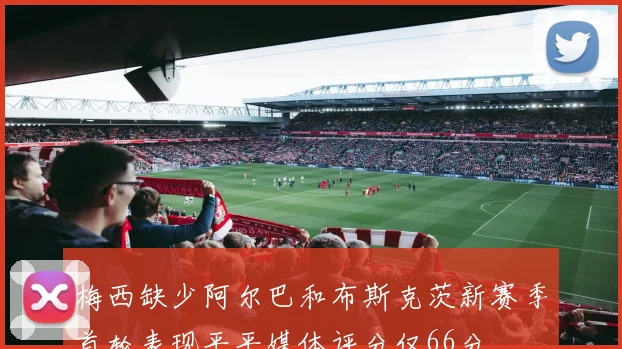 梅西缺少阿尔巴和布斯克茨新赛季首轮表现平平媒体评分仅66分