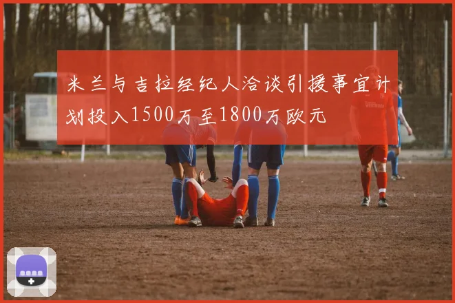米兰与吉拉经纪人洽谈引援事宜计划投入1500万至1800万欧元