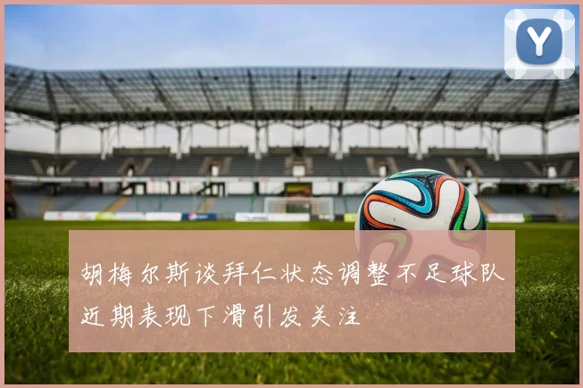 胡梅尔斯谈拜仁状态调整不足球队近期表现下滑引发关注