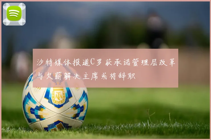 沙特媒体报道C罗获承诺管理层改革与欠薪解决主席或将辞职