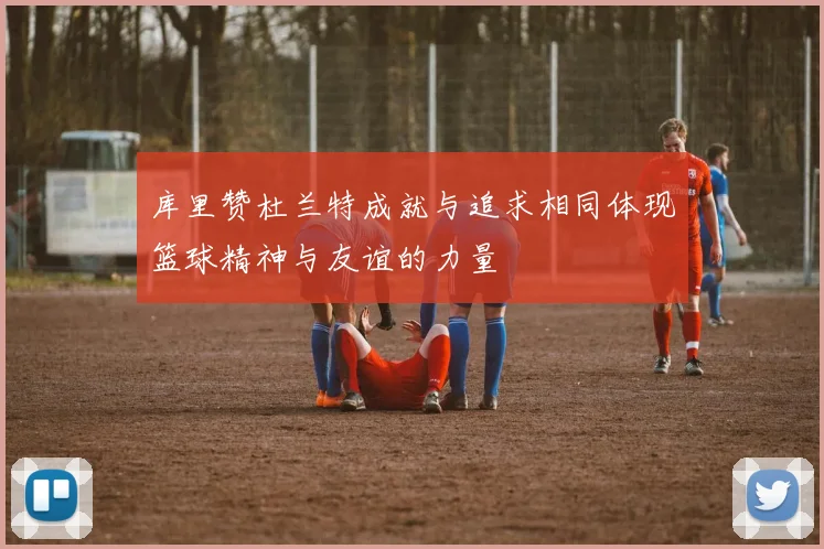 库里赞杜兰特成就与追求相同体现篮球精神与友谊的力量