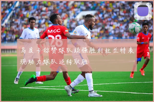 乌度卡称赞球队顽强胜利杜兰特表现助力球队逆转取胜