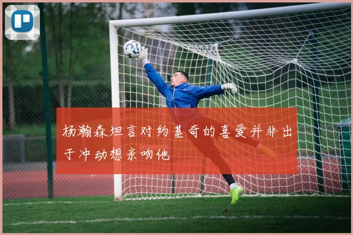 杨瀚森坦言对约基奇的喜爱并非出于冲动想亲吻他