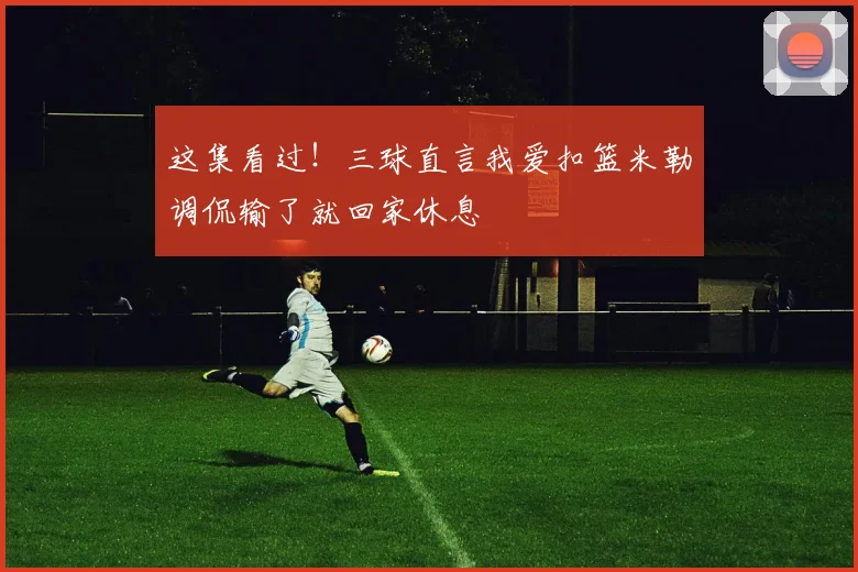 这集看过！三球直言我爱扣篮米勒调侃输了就回家休息