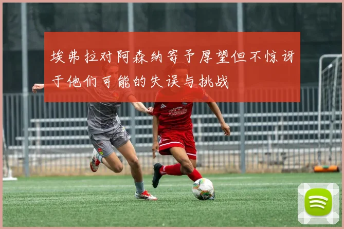 埃弗拉对阿森纳寄予厚望但不惊讶于他们可能的失误与挑战