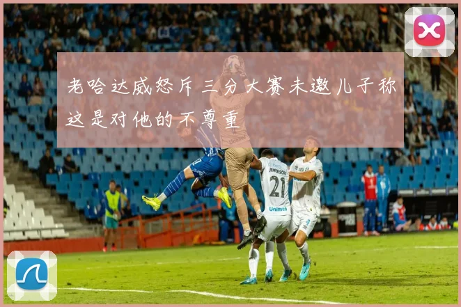 老哈达威怒斥三分大赛未邀儿子称这是对他的不尊重