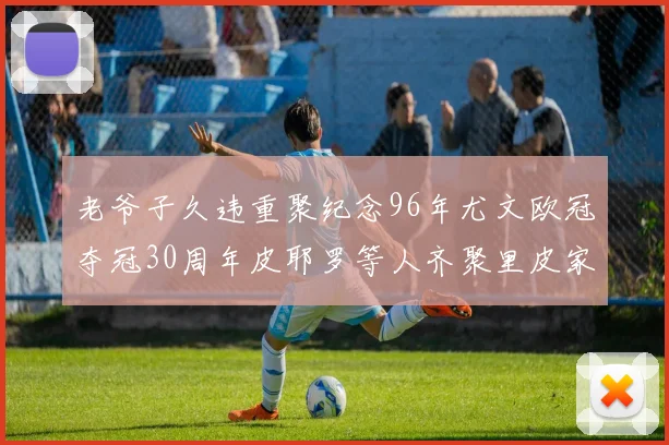 老爷子久违重聚纪念96年尤文欧冠夺冠30周年皮耶罗等人齐聚里皮家