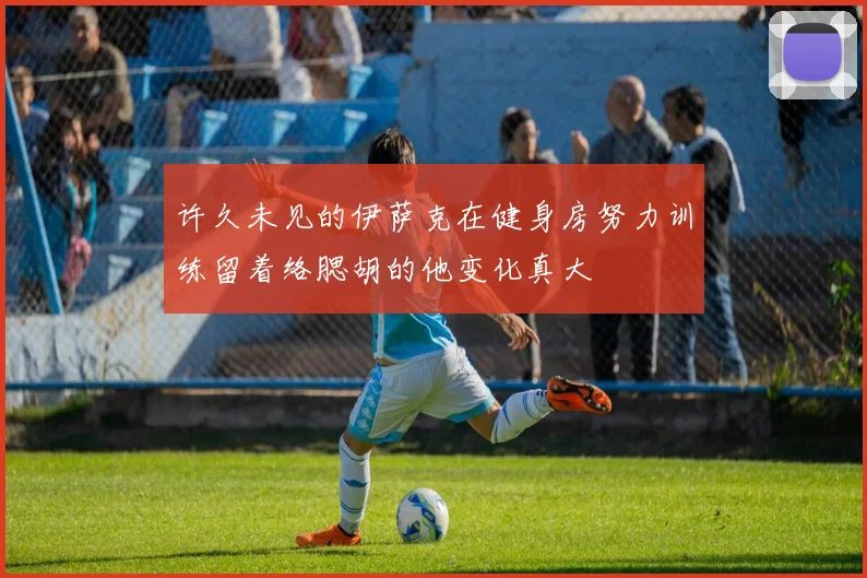 许久未见的伊萨克在健身房努力训练留着络腮胡的他变化真大