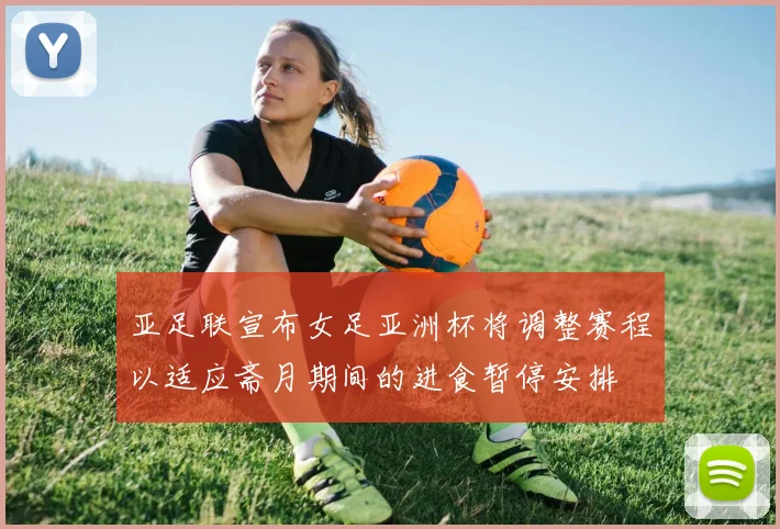亚足联宣布女足亚洲杯将调整赛程以适应斋月期间的进食暂停安排