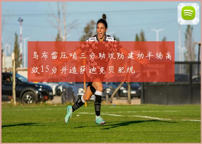 乌布雷压哨三分助攻防建功半场高效15分并造萨迪克贝犯规