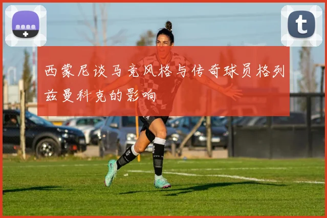 西蒙尼谈马竞风格与传奇球员格列兹曼科克的影响